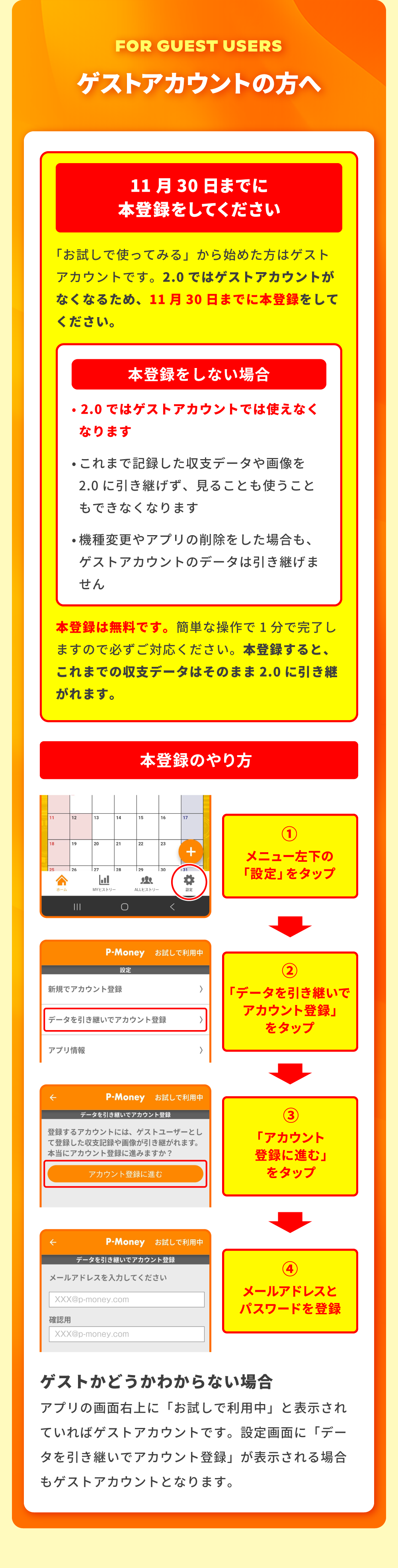 ゲストアカウントの方へ。11月30日までに本登録をしてください。「お試しで使ってみる」から始めた方はゲストアカウントです。2.0ではゲストアカウントがなくなるため、11月30日までに本登録をしてください。本登録をしない場合：2.0ではゲストアカウントでは使えなくなります。これまで記録した収支データや画像を2.0に引き継げず、見ることも使うこともできなくなります。機種変更やアプリの削除をした場合も、ゲストアカウントのデータは引き継げません。本登録は無料です。簡単な操作で1分で完了しますので必ずご対応ください。本登録すると、これまでの収支データはそのまま2.0に引き継がれます。本登録のやり方：1．メニュー左下の「設定」をタップ。2．「データを引き継いでアカウント登録」をタップ。3．「アカウント登録に進む」をタップ。4．メールアドレスとパスワードを登録。ゲストかどうかわからない場合：アプリの画面右上に「お試しで利用中」と表示されていればゲストアカウントです。設定画面に「データを引き継いでアカウント登録」が表示される場合もゲストアカウントとなります。