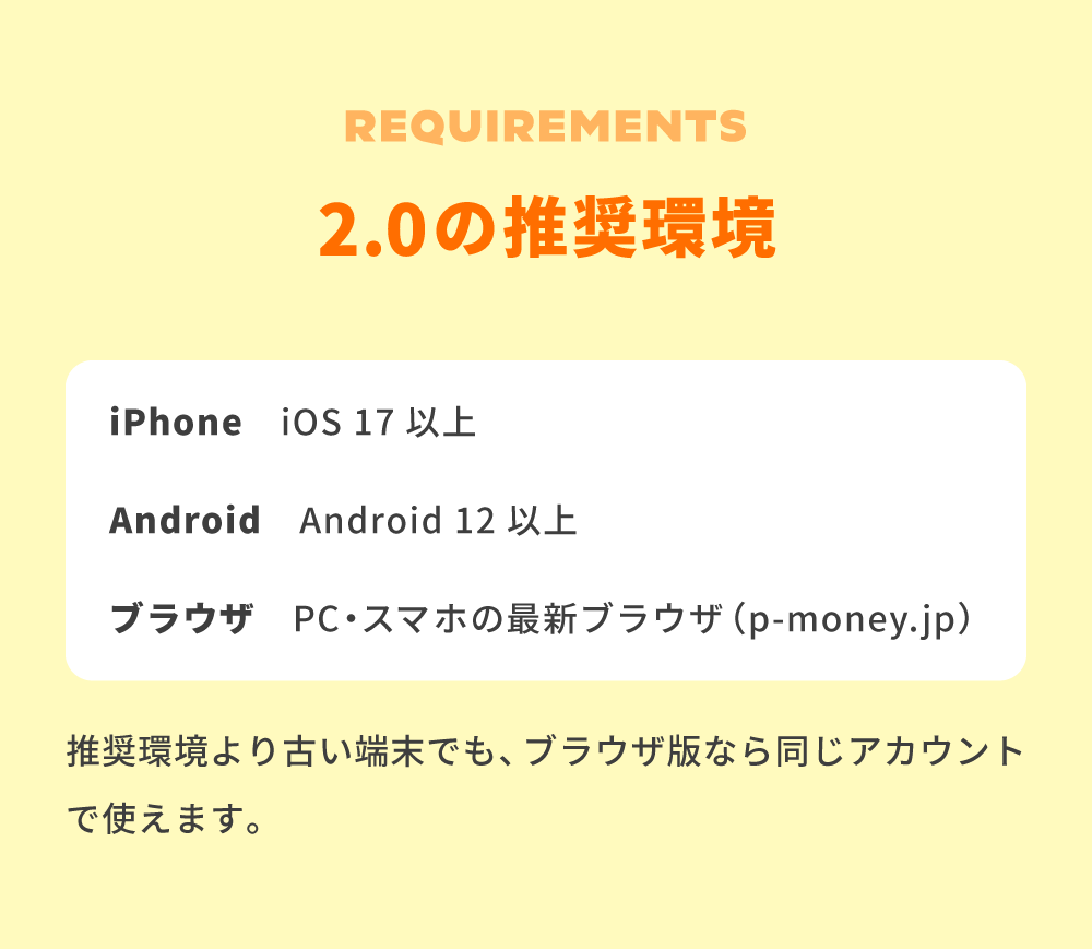 2.0の推奨環境。iPhone：iOS 17以上。Android：Android 12以上。ブラウザ：PC・スマホの最新ブラウザ（p-money.jp）。推奨環境より古い端末でも、ブラウザ版なら同じアカウントで使えます。