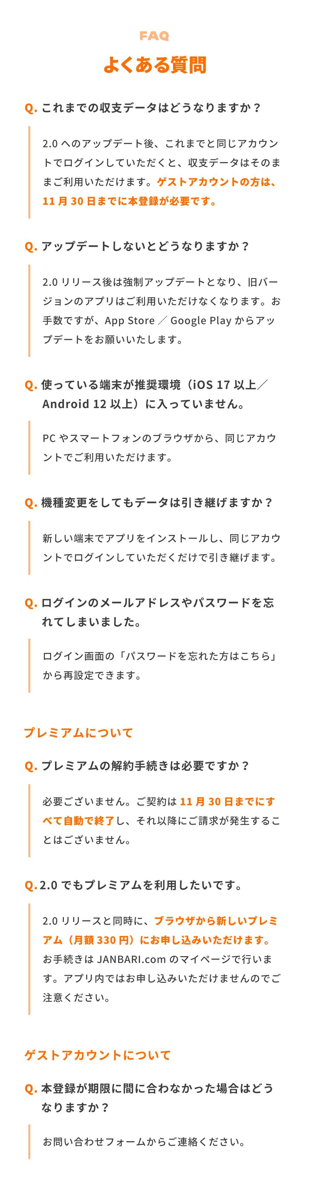 よくある質問。Q．これまでの収支データはどうなりますか？ A．2.0へのアップデート後、これまでと同じアカウントでログインしていただくと、収支データはそのままご利用いただけます。ゲストアカウントの方は、11月30日までに本登録が必要です。Q．アップデートしないとどうなりますか？ A．2.0リリース後は強制アップデートとなり、旧バージョンのアプリはご利用いただけなくなります。お手数ですが、App Store／Google Playからアップデートをお願いいたします。Q．使っている端末が推奨環境（iOS 17以上／Android 12以上）に入っていません。 A．PCやスマートフォンのブラウザから、同じアカウントでご利用いただけます。Q．機種変更をしてもデータは引き継げますか？ A．新しい端末でアプリをインストールし、同じアカウントでログインしていただくだけで引き継げます。Q．ログインのメールアドレスやパスワードを忘れてしまいました。 A．ログイン画面の「パスワードを忘れた方はこちら」から再設定できます。プレミアムについて。Q．プレミアムの解約手続きは必要ですか？ A．必要ございません。ご契約は11月30日までにすべて自動で終了し、それ以降にご請求が発生することはございません。Q．2.0でもプレミアムを利用したいです。 A．2.0リリースと同時に、ブラウザから新しいプレミアム（月額330円）にお申し込みいただけます。お手続きはJANBARI.comのマイページで行います。アプリ内ではお申し込みいただけませんのでご注意ください。ゲストアカウントについて。Q．本登録が期限に間に合わなかった場合はどうなりますか？ A．お問い合わせフォームからご連絡ください。